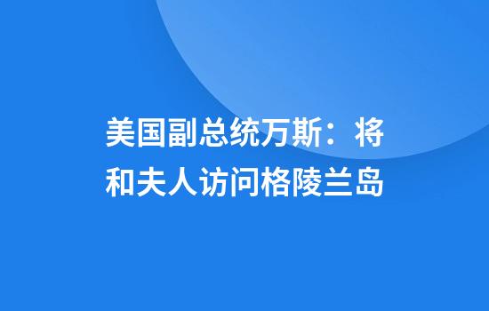 美国副总统万斯：将和夫人访问格陵兰岛