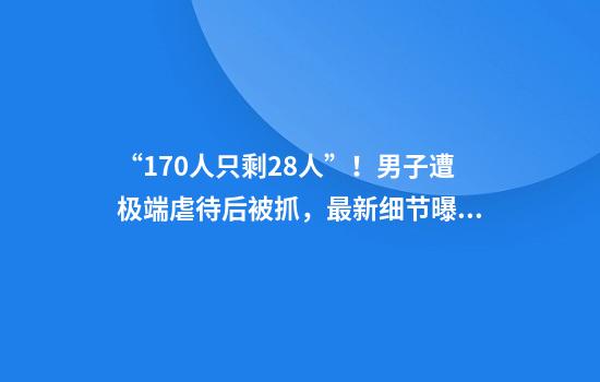 “170人只剩28人”！男子遭极端虐待后被抓，最新细节曝光