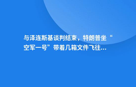 与泽连斯基谈判结束，特朗普坐“空军一号”带着几箱文件飞往佛州