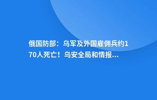 俄国防部：乌军及外国雇佣兵约170人死亡！乌安全局和情报总局特种部队遭导弹袭击
