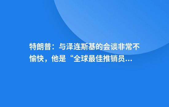 特朗普:与泽连斯基的会谈非常不愉快,他是“全球最佳推销员”