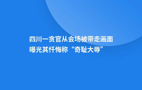 四川一贪官从会场被带走画面曝光其忏悔称“奇耻大辱”