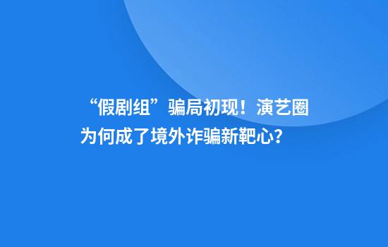 “假剧组”骗局初现！演艺圈为何成了境外诈骗新靶心？