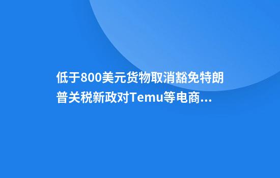 低于800美元货物取消豁免特朗普关税新政对Temu等电商影响几何
