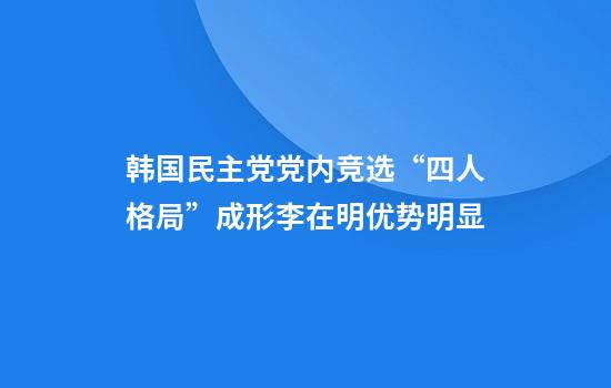 韩国民主党党内竞选“四人格局”成形李在明优势明显